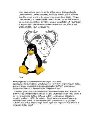 Linux es un sistema operativo similar a Unix que se distribuye bajo la
Licencia Pública General de GNU (GNU GPL), es decir que es software
libre. Su nombre proviene del núcleo Linux, desarrollado desde 1991 por
LinusTorvalds, y el proyecto GNU, iniciado en 1983 por Richard Stallman.
Es usado ampliamente en servidores y super-computadores,1 y cuenta con
el respaldo de corporaciones como Dell, Hewlett-Packard, IBM, Novell,
Oracle, Red Hat y sun Microsystems.
UNIX
Unix (registrado oficialmente como UNIX®) es un sistema
operativo portable, multitarea y multiusuario; desarrollado, en principio, en 1969,
por un grupo de empleados de los laboratorios Bell deAT&T, entre los que
figuran Ken Thompson, Dennis Ritchie y Douglas McIlroy.
El sistema, junto con todos los derechos fueron vendidos por AT&T a Novell, Inc.
Esta vendió posteriormente el software a Santa Cruz Operation en 1995, y esta, a
su vez, lo revendió a Caldera Software en 2001, empresa que después se
convirtió en el grupo SCO. Sin embargo, Novell siempre argumentó que solo
vendió los derechos de uso del software, pero que retuvo el copyrightsobre
"UNIX®". En 2010, y tras una larga batalla legal, ésta ha pasado nuevamente a
ser propiedad de Novell.
 
