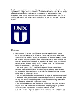 Solo los sistemas totalmente compatibles y que se encuentran certificados por la
especificación Single UNIX Specification pueden ser denominados "UNIX®" (otros
reciben la denominación "similar a un sistema Unix" o "similar a Unix"). En
ocasiones, suele usarse el término "Unix tradicional" para referirse a Unix o a un
sistema operativo que cuenta con las características de UNIX Versión 7 o UNIX
System V.
Diferencias
1. Los sistemas Linux son muy útiles en hacer la mayoría de las tareas
comunes. El procesamiento de textos, imagen / vídeo / audio de edición y
visualización de software, instrumentos científicos complejos y elaboración
de software (cargas más) se pueden agregar fácilmente a los sistemas de
Linux con el software de gestión de paquetes. Windows viene con algunos,
pero muy bien software cuesta dinero. Cuando usted lo compra usted lo
posee, y cualquier error que vienen con él.
2. Linux fue construido por los programadores para la programación,
servicios web y procesamiento de números y así, es muy bueno en este
tipo de tareas. Windows tiene la capacidad de hacer estas cosas también,
por lo general, si usted lo compra.
3. Linux no recibe los virus muy fácilmente, aunque se puede conseguir uno
a través del vino (el software de capa de compatibilidad de Windows), pero
es muy raro. Linux también se puede utilizar para encontrar y eliminar las
infecciones de virus en los sistemas Windows.
4. Linux rara vez se bloquea. (Alguien se acuerda de Bill Gates recibir un
disparo en la sub nuclear en Los Simpson?) Y es muy seguro. (Si usted
quiere asegurar ventanas tire el cable de red de la pared)
5. si usted no sabe algunas cosas básicas acerca de cómo funcionan los
 