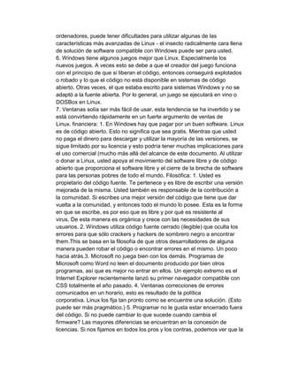 ordenadores, puede tener dificultades para utilizar algunas de las
características más avanzadas de Linux - el insecto radicalmente cara llena
de solución de software compatible con Windows puede ser para usted.
6. Windows tiene algunos juegos mejor que Linux. Especialmente los
nuevos juegos. A veces esto se debe a que el creador del juego funciona
con el principio de que si liberan el código, entonces conseguirá explotados
o robado y lo que el código no está disponible en sistemas de código
abierto. Otras veces, el que estaba escrito para sistemas Windows y no se
adaptó a la fuente abierta. Por lo general, un juego se ejecutará en vino o
DOSBox en Linux.
7. Ventanas solía ser más fácil de usar, esta tendencia se ha invertido y se
está convirtiendo rápidamente en un fuerte argumento de ventas de
Linux. financiera: 1. En Windows hay que pagar por un buen software. Linux
es de código abierto. Esto no significa que sea gratis. Mientras que usted
no paga el dinero para descargar y utilizar la mayoría de las versiones, se
sigue limitado por su licencia y esto podría tener muchas implicaciones para
el uso comercial (mucho más allá del alcance de este documento. Al utilizar
o donar a Linux, usted apoya el movimiento del software libre y de código
abierto que proporciona el software libre y el cierre de la brecha de software
para las personas pobres de todo el mundo. Filosófica: 1. Usted es
propietario del código fuente. Te pertenece y es libre de escribir una versión
mejorada de la misma. Usted también es responsable de la contribución a
la comunidad. Si escribes una mejor versión del código que tiene que dar
vuelta a la comunidad, y entonces todo el mundo lo posee. Esta es la forma
en que se escribe, es por eso que es libre y por qué es resistente al
virus. De esta manera es orgánica y crece con las necesidades de sus
usuarios. 2. Windows utiliza código fuente cerrado (ilegible) que oculta los
errores para que sólo crackers y hackers de sombrero negro a encontrar
them.This se basa en la filosofía de que otros desarrolladores de alguna
manera pueden robar el código o encontrar errores en el mismo. Un poco
hacia atrás.3. Microsoft no juega bien con los demás. Programas de
Microsoft como Word no leen el documento producido por bien otros
programas, así que es mejor no entrar en ellos. Un ejemplo extremo es el
Internet Explorer recientemente lanzó su primer navegador compatible con
CSS totalmente el año pasado. 4. Ventanas correcciones de errores
comunicados en un horario, esto es resultado de la política
corporativa. Linux los fija tan pronto como se encuentre una solución. (Esto
puede ser más pragmático.) 5. Programar no le gusta estar encerrado fuera
del código. Si no puede cambiar lo que sucede cuando cambia el
firmware? Las mayores diferencias se encuentran en la concesión de
licencias. Si nos fijamos en todos los pros y los contras, podemos ver que la
 
