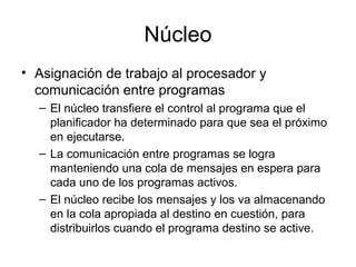 Núcleo
• Asignación de trabajo al procesador y
comunicación entre programas
– El núcleo transfiere el control al programa que el
planificador ha determinado para que sea el próximo
en ejecutarse.
– La comunicación entre programas se logra
manteniendo una cola de mensajes en espera para
cada uno de los programas activos.
– El núcleo recibe los mensajes y los va almacenando
en la cola apropiada al destino en cuestión, para
distribuirlos cuando el programa destino se active.
 