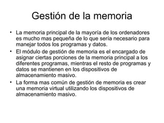 Gestión de la memoria
• La memoria principal de la mayoría de los ordenadores
es mucho mas pequeña de lo que sería necesario para
manejar todos los programas y datos.
• El módulo de gestión de memoria es el encargado de
asignar ciertas porciones de la memoria principal a los
diferentes programas, mientras el resto de programas y
datos se mantienen en los dispositivos de
almacenamiento masivo.
• La forma mas común de gestión de memoria es crear
una memoria virtual utilizando los dispositivos de
almacenamiento masivo.
 