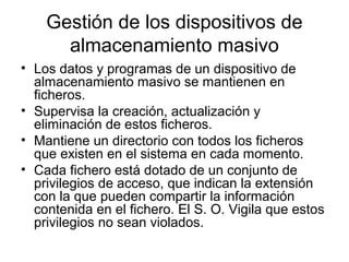 Gestión de los dispositivos de
almacenamiento masivo
• Los datos y programas de un dispositivo de
almacenamiento masivo se mantienen en
ficheros.
• Supervisa la creación, actualización y
eliminación de estos ficheros.
• Mantiene un directorio con todos los ficheros
que existen en el sistema en cada momento.
• Cada fichero está dotado de un conjunto de
privilegios de acceso, que indican la extensión
con la que pueden compartir la información
contenida en el fichero. El S. O. Vigila que estos
privilegios no sean violados.
 