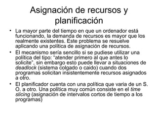 Asignación de recursos y
planificación
• La mayor parte del tiempo en que un ordenador está
funcionando, la demanda de recursos es mayor que los
realmente existentes. Este problema se resuelve
aplicando una política de asignación de recursos.
• El mecanismo sería sencillo si se pudiese utilizar una
política del tipo: “atender primero al que antes lo
solicite”, sin embargo esto puede llevar a situaciones de
deadlock (sistema colgado o caido) cuando dos
programas solicitan insistentemente recursos asignados
a otro.
• El planificador cuenta con una política que varia de un S.
O. a otro. Una política muy común consiste en el time
slicing (asignación de intervalos cortos de tiempo a los
programas)
 