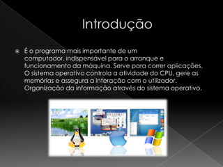  É o programa mais importante de um
computador, indispensável para o arranque e
funcionamento da máquina. Serve para correr aplicações.
O sistema operativo controla a atividade do CPU, gere as
memórias e assegura a interação com o utilizador.
Organização da informação através do sistema operativo.
 
