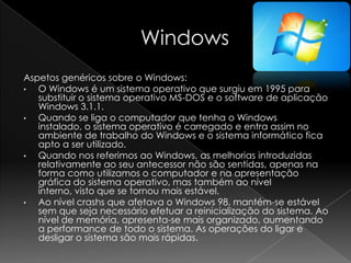 Aspetos genéricos sobre o Windows:
• O Windows é um sistema operativo que surgiu em 1995 para
substituir o sistema operativo MS-DOS e o software de aplicação
Windows 3.1.1.
• Quando se liga o computador que tenha o Windows
instalado, o sistema operativo é carregado e entra assim no
ambiente de trabalho do Windows e o sistema informático fica
apto a ser utilizado.
• Quando nos referimos ao Windows, as melhorias introduzidas
relativamente ao seu antecessor não são sentidas, apenas na
forma como utilizamos o computador e na apresentação
gráfica do sistema operativo, mas também ao nível
interno, visto que se tornou mais estável.
• Ao nível crashs que afetava o Windows 98, mantém-se estável
sem que seja necessário efetuar a reinicialização do sistema. Ao
nível de memória, apresenta-se mais organizado, aumentando
a performance de todo o sistema. As operações do ligar e
desligar o sistema são mais rápidas.
 