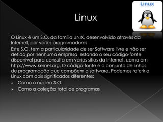 O Linux é um S.O. da família UNIX, desenvolvido através da
Internet, por vários programadores.
Este S.O. tem a particularidade de ser Software livre e não ser
detido por nenhuma empresa, estando o seu código-fonte
disponível para consulta em vários sítios da Internet, como em
http://www.kernel.org. O código-fonte é o conjunto de linhas
de programação que compõem o software. Podemos referir o
Linux com dois significados diferentes:
 Como o núcleo S.O.
 Como a coleção total de programas
 