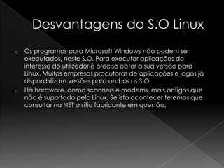 o Os programas para Microsoft Windows não podem ser
executados, neste S.O. Para executar aplicações do
interesse do utilizador é preciso obter a sua versão para
Linux. Muitas empresas produtoras de aplicações e jogos já
disponibilizam versões para ambos os S.O.
o Há hardware, como scanners e modems, mais antigos que
não é suportado pelo Linux. Se isto acontecer teremos que
consultar na NET o sítio fabricante em questão.
 