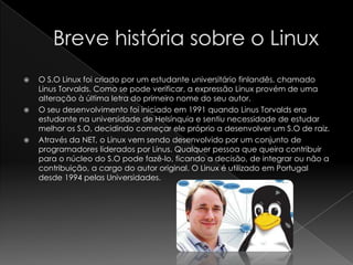  O S.O Linux foi criado por um estudante universitário finlandês, chamado
Linus Torvalds. Como se pode verificar, a expressão Linux provém de uma
alteração à última letra do primeiro nome do seu autor.
 O seu desenvolvimento foi iniciado em 1991 quando Linus Torvalds era
estudante na universidade de Helsínquia e sentiu necessidade de estudar
melhor os S.O, decidindo começar ele próprio a desenvolver um S.O de raiz.
 Através da NET, o Linux vem sendo desenvolvido por um conjunto de
programadores liderados por Linus. Qualquer pessoa que queira contribuir
para o núcleo do S.O pode fazê-lo, ficando a decisão, de integrar ou não a
contribuição, a cargo do autor original. O Linux é utilizado em Portugal
desde 1994 pelas Universidades.
 