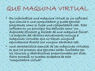 QUE MAQUINA VIRTUAL
• En informática una máquina virtual es un software
que simula a una computadora y puede ejecutar
programas como si fuese una computadora real. Este
software en un principio fue definido como "un
duplicado eficiente y aislado de una máquina física".
La acepción del término actualmente incluye a
máquinas virtuales que no tienen ninguna
equivalencia directa con ningún hardware real.
• Una característica esencial de las máquinas virtuales
es que los procesos que ejecutan están limitados por
los recursos y abstracciones proporcionados por ellas.
Estos procesos no pueden escaparse de esta
"computadora virtual".
 