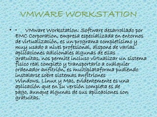VMWARE WORKSTATION
• • VMware Workstation: Software desarrollado por
EMC Corporation, empresa especializada en entornos
de virtualización, es un programa completísimo y
muy usado a nivel profesional, dispone de varias
aplicaciones adicionales algunas de ellas
gratuitas, nos permite incluso virtualizar un sistema
físico real completo y transportarlo a cualquier
ordenador anfitrión, es multiplataforma pudiendo
instalarse sobre sistemas anfitriones
Windows, Linux y Mac, evidentemente es una
aplicación que en su versión completa es de
pago, aunque algunas de sus aplicaciones son
gratuitas.
 