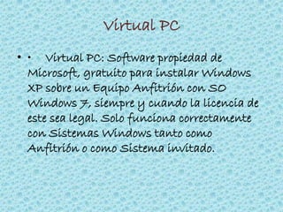 Virtual PC
• • Virtual PC: Software propiedad de
Microsoft, gratuito para instalar Windows
XP sobre un Equipo Anfitrión con SO
Windows 7, siempre y cuando la licencia de
este sea legal. Solo funciona correctamente
con Sistemas Windows tanto como
Anfitrión o como Sistema invitado.
 