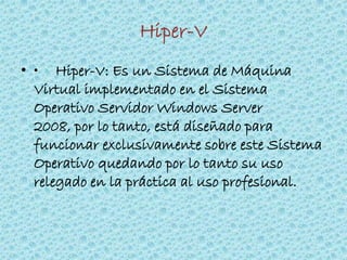 Hiper-V
• • Hiper-V: Es un Sistema de Máquina
Virtual implementado en el Sistema
Operativo Servidor Windows Server
2008, por lo tanto, está diseñado para
funcionar exclusivamente sobre este Sistema
Operativo quedando por lo tanto su uso
relegado en la práctica al uso profesional.
 