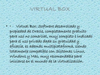 VIRTUAL BOX
• • Virtual Box: Software desarrollado y
propiedad de Oracle, completamente gratuito
para uso no comercial, muy completo e indicado
para el uso privado dada su gratuidad y
eficacia, es además multiplataforma, siendo
totalmente compatible con Sistemas Linux,
Windows y Mac, muy recomendable para
iniciarse en el mundo de la virtualización.
 