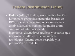  Fedora (AFI: /fəˈdɔrə/) es una distribución
Linux para propósitos generales basada en
RPM, que se caracteriza por ser un sistema
estable, la cual es mantenida gracias a una
comunidad internacional de
ingenieros, diseñadores gráficos y usuarios que
informan de fallos y prueban nuevas
tecnologías. Cuenta con el respaldo y la
promoción de Red Hat.
 