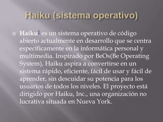  Haiku1 es un sistema operativo de código
abierto actualmente en desarrollo que se centra
específicamente en la informática personal y
multimedia. Inspirado por BeOs(Be Operating
System), Haiku aspira a convertirse en un
sistema rápido, eficiente, fácil de usar y fácil de
aprender, sin descuidar su potencia para los
usuarios de todos los niveles. El proyecto está
dirigido por Haiku, Inc., una organización no
lucrativa situada en Nueva York.
 