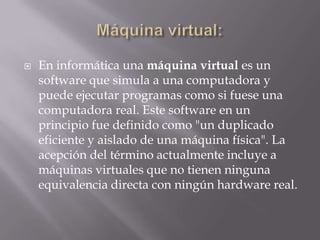  En informática una máquina virtual es un
software que simula a una computadora y
puede ejecutar programas como si fuese una
computadora real. Este software en un
principio fue definido como "un duplicado
eficiente y aislado de una máquina física". La
acepción del término actualmente incluye a
máquinas virtuales que no tienen ninguna
equivalencia directa con ningún hardware real.
 