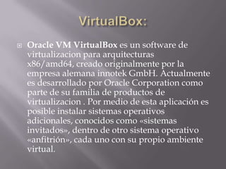  Oracle VM VirtualBox es un software de
virtualizacion para arquitecturas
x86/amd64, creado originalmente por la
empresa alemana innotek GmbH. Actualmente
es desarrollado por Oracle Corporation como
parte de su familia de productos de
virtualizacion . Por medio de esta aplicación es
posible instalar sistemas operativos
adicionales, conocidos como «sistemas
invitados», dentro de otro sistema operativo
«anfitrión», cada uno con su propio ambiente
virtual.
 