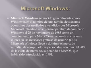  Microsoft Windows (conocido generalmente como
Windows), es el nombre de una familia de sistemas
operativos desarrollados y vendidos por Microsoft.
Microsoft introdujo un entorno operativo denominado
Windows el 25 de noviembre de 1985 como un
complemento para MS-DOS en respuesta al creciente
interés en las interfaces gráficas de usuario (GUI).
Microsoft Windows llegó a dominar el mercado
mundial de computadoras personales, con más del 90%
de la cuota de mercado, superando a Mac OS, que
había sido introducido en 1984.
 