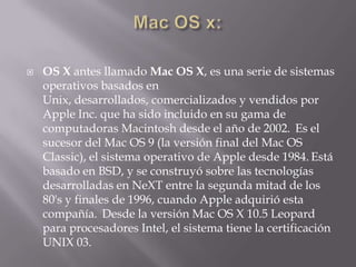  OS X antes llamado Mac OS X, es una serie de sistemas
operativos basados en
Unix, desarrollados, comercializados y vendidos por
Apple Inc. que ha sido incluido en su gama de
computadoras Macintosh desde el año de 2002. Es el
sucesor del Mac OS 9 (la versión final del Mac OS
Classic), el sistema operativo de Apple desde 1984. Está
basado en BSD, y se construyó sobre las tecnologías
desarrolladas en NeXT entre la segunda mitad de los
80's y finales de 1996, cuando Apple adquirió esta
compañía. Desde la versión Mac OS X 10.5 Leopard
para procesadores Intel, el sistema tiene la certificación
UNIX 03.
 