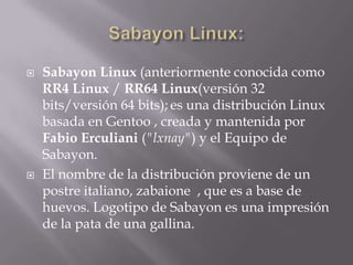  Sabayon Linux (anteriormente conocida como
RR4 Linux / RR64 Linux(versión 32
bits/versión 64 bits); es una distribución Linux
basada en Gentoo , creada y mantenida por
Fabio Erculiani ("lxnay") y el Equipo de
Sabayon.
 El nombre de la distribución proviene de un
postre italiano, zabaione , que es a base de
huevos. Logotipo de Sabayon es una impresión
de la pata de una gallina.
 