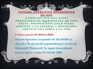 SISTEMA OPERATIVO MICROSOFT®
MS- DOS
( C O M P R A D O P O R B I L L G A T E S
P RO P I E TA R I O D E M I C RO S O F T ® ) : D E T I P O
T E X TO, M O N O U S UA R I O ( S O L O P U E D E
A T E N D E R A U N U S UA R I O ) Y M O N OTA R E A
( E J E C U TA U NA TA R E A A L A V E Z )
 Sistema operativo PC-DOS® de IBM®
Sistema Operativo competidor de Ms-DOS® en
años 60 y 70; que perdió popularidad por el éxito de
Microsoft® Windows®. Se siguió desarrollando
hasta la última versión PC-DOS® 2000.
 