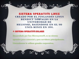SISTEMA OPERATIVO LINUX
CR EA DO POR EL FINLA NDÉS LINUS
BENDICT TORVA LDS EN LA
UNIVER SIDA D DE
HELSINKI, BA SÁ NDOSE EN EL SO
UNIX - MINIX EN 1991.
 Sistema operativo Solaris
Desarrollado por Sun Microsystem®, es un sistema
operativo poco comercial y para servidores principalmente.
Normalmente lo utilizan grandes corporativos.
 