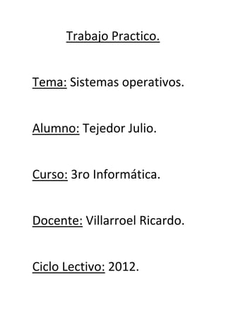Trabajo Practico.
Tema: Sistemas operativos.
Alumno: Tejedor Julio.
Curso: 3ro Informática.
Docente: Villarroel Ricardo.
Ciclo Lectivo: 2012.
 