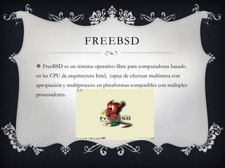 FREEBSD
FreeBSD es un sistema operativo libre para computadoras basado
en las CPU de arquitectura Intel, capaz de efectuar multitarea con
apropiación y multiproceso en plataformas compatibles con múltiples
procesadores.
