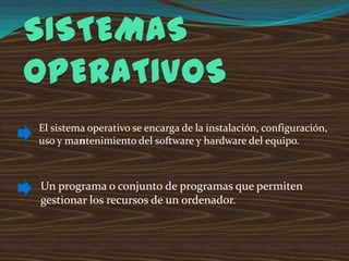 El sistema operativo se encarga de la instalación, configuración,
uso y mantenimiento del software y hardware del equipo.

Un programa o conjunto de programas que permiten
gestionar los recursos de un ordenador.

 