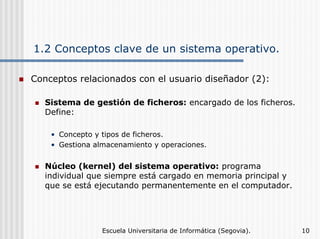 1.2 Conceptos clave de un sistema operativo.
Conceptos relacionados con el usuario diseñador (2):
Sistema de gestión de ficheros: encargado de los ficheros.
Define:
• Concepto y tipos de ficheros.
• Gestiona almacenamiento y operaciones.

Núcleo (kernel) del sistema operativo: programa
individual que siempre está cargado en memoria principal y
que se está ejecutando permanentemente en el computador.

Escuela Universitaria de Informática (Segovia).

10

 