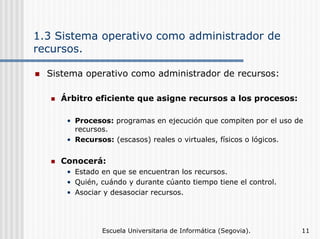 1.3 Sistema operativo como administrador de
recursos.
Sistema operativo como administrador de recursos:
Árbitro eficiente que asigne recursos a los procesos:
• Procesos: programas en ejecución que compiten por el uso de
recursos.
• Recursos: (escasos) reales o virtuales, físicos o lógicos.

Conocerá:
• Estado en que se encuentran los recursos.
• Quién, cuándo y durante cúanto tiempo tiene el control.
• Asociar y desasociar recursos.

Escuela Universitaria de Informática (Segovia).

11

 