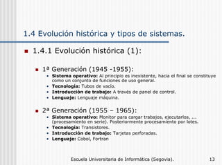 1.4 Evolución histórica y tipos de sistemas.
1.4.1 Evolución histórica (1):
1ª Generación (1945 -1955):
• Sistema operativo: Al principio es inexistente, hacia el final se constituye
como un conjunto de funciones de uso general.
• Tecnología: Tubos de vacío.
• Introducción de trabajo: A través de panel de control.
• Lenguaje: Lenguaje máquina.

2ª Generación (1955 – 1965):
• Sistema operativo: Monitor para cargar trabajos, ejecutarlos, ...
(procesamiento en serie). Posteriormente procesamiento por lotes.
• Tecnología: Transistores.
• Introducción de trabajo: Tarjetas perforadas.
• Lenguaje: Cobol, Fortran

Escuela Universitaria de Informática (Segovia).

13

 