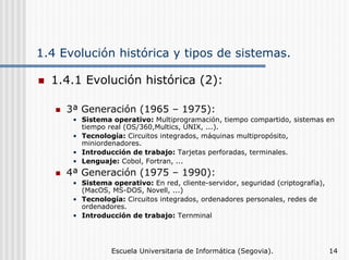 1.4 Evolución histórica y tipos de sistemas.
1.4.1 Evolución histórica (2):
3ª Generación (1965 – 1975):
• Sistema operativo: Multiprogramación, tiempo compartido, sistemas en
tiempo real (OS/360,Multics, UNIX, ...).
• Tecnología: Circuitos integrados, máquinas multipropósito,
miniordenadores.
• Introducción de trabajo: Tarjetas perforadas, terminales.
• Lenguaje: Cobol, Fortran, ...

4ª Generación (1975 – 1990):
• Sistema operativo: En red, cliente-servidor, seguridad (criptografía),
(MacOS, MS-DOS, Novell, ...)
• Tecnología: Circuitos integrados, ordenadores personales, redes de
ordenadores.
• Introducción de trabajo: Ternminal

Escuela Universitaria de Informática (Segovia).

14

 