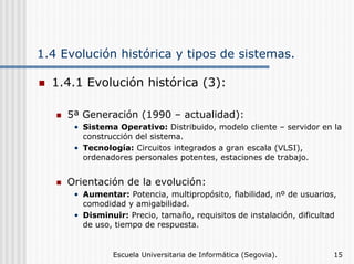 1.4 Evolución histórica y tipos de sistemas.
1.4.1 Evolución histórica (3):
5ª Generación (1990 – actualidad):
• Sistema Operativo: Distribuido, modelo cliente – servidor en la
construcción del sistema.
• Tecnología: Circuitos integrados a gran escala (VLSI),
ordenadores personales potentes, estaciones de trabajo.

Orientación de la evolución:
• Aumentar: Potencia, multipropósito, fiabilidad, nº de usuarios,
comodidad y amigabilidad.
• Disminuir: Precio, tamaño, requisitos de instalación, dificultad
de uso, tiempo de respuesta.

Escuela Universitaria de Informática (Segovia).

15

 