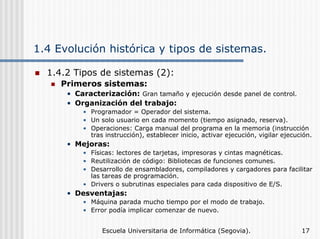 1.4 Evolución histórica y tipos de sistemas.
1.4.2 Tipos de sistemas (2):
Primeros sistemas:
• Caracterización: Gran tamaño y ejecución desde panel de control.
• Organización del trabajo:
• Programador = Operador del sistema.
• Un solo usuario en cada momento (tiempo asignado, reserva).
• Operaciones: Carga manual del programa en la memoria (instrucción
tras instrucción), establecer inicio, activar ejecución, vigilar ejecución.

• Mejoras:
• Físicas: lectores de tarjetas, impresoras y cintas magnéticas.
• Reutilización de código: Bibliotecas de funciones comunes.
• Desarrollo de ensambladores, compiladores y cargadores para facilitar
las tareas de programación.
• Drivers o subrutinas especiales para cada dispositivo de E/S.

• Desventajas:
• Máquina parada mucho tiempo por el modo de trabajo.
• Error podía implicar comenzar de nuevo.
Escuela Universitaria de Informática (Segovia).

17

 