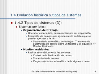 1.4 Evolución histórica y tipos de sistemas.
1.4.2 Tipos de sistemas (3):
Sistemas por lotes:
• Organización del trabajo:
• Operador especialista, minimiza tiempos de preparación.
• Reducción de tiempos por agrupamiento en lotes que se
pueden ejecutar a la vez.
• Secuenciado automático de trabajos: Transferencia
automática de control entre un trabajo y el siguiente =>
Monitor Residente.

• Monitor residente:
• Realiza automáticamente las acciones:
• Control de la finalización de tareas.
• Tratamiento de errores.
• Carga y ejecución automática de la siguiente tarea.

Escuela Universitaria de Informática (Segovia).

18

 