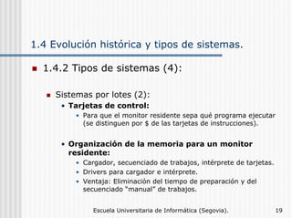 1.4 Evolución histórica y tipos de sistemas.
1.4.2 Tipos de sistemas (4):
Sistemas por lotes (2):
• Tarjetas de control:
• Para que el monitor residente sepa qué programa ejecutar
(se distinguen por $ de las tarjetas de instrucciones).

• Organización de la memoria para un monitor
residente:
• Cargador, secuenciado de trabajos, intérprete de tarjetas.
• Drivers para cargador e intérprete.
• Ventaja: Eliminación del tiempo de preparación y del
secuenciado “manual” de trabajos.
Escuela Universitaria de Informática (Segovia).

19

 