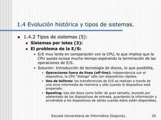 1.4 Evolución histórica y tipos de sistemas.
1.4.2 Tipos de sistemas (5):
Sistemas por lotes (3):
El problema de la E/S:
• E/S muy lenta en comparación con la CPU, lo que implica que la
CPU queda ociosa mucho tiempo esperando la terminación de las
operaciones de E/S.
• Solución: Introducción de tecnología de discos, lo que posibilita,
• Operaciones fuera de línea (off-line): independencia con el
dispositivo, la CPU “dialoga” sólo con dispositivos rápidos.
• Uso de búferes: las transferencias de E/S se realizan a través de
una zona intermedia de memoria y sólo cuando el dispositivo está
preparado.
• Spooling: Uso del disco como búfer de gran tamaño, leyendo por
adelantado de los dispositivos de entrada, guardando la información y
enviándola a los dispositivos de salida cuando éstos estén disponibles.

Escuela Universitaria de Informática (Segovia).

20

 