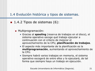 1.4 Evolución histórica y tipos de sistemas.
1.4.2 Tipos de sistemas (6):
Multiprogramación:
• Gracias al spooling (reserva de trabajos en el disco), el
sistema operativo escoge qué trabajo ejecutar a
continuación con el criterio de mejorar el
aprovechamiento de la CPU, planificación de trabajos.
• El aspecto más importante de la planificación es la
multiprogramación, aumentando el aprovechamiento de
la CPU.
• Siempre habrá varios trabajos en memoria, el sistema
operativo escogerá de entre ellos y lo ejecutará, de tal
forma que siempre haya un trabajo en ejecución.
Escuela Universitaria de Informática (Segovia).

21

 