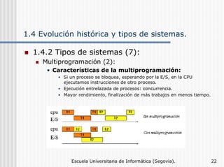 1.4 Evolución histórica y tipos de sistemas.
1.4.2 Tipos de sistemas (7):
Multiprogramación (2):
• Características de la multiprogramación:
• Si un proceso se bloquea, esperando por la E/S, en la CPU
ejecutamos instrucciones de otro proceso.
• Ejecución entrelazada de procesos: concurrencia.
• Mayor rendimiento, finalización de más trabajos en menos tiempo.

Escuela Universitaria de Informática (Segovia).

22

 
