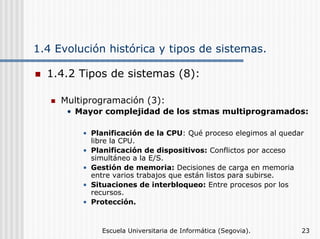 1.4 Evolución histórica y tipos de sistemas.
1.4.2 Tipos de sistemas (8):
Multiprogramación (3):
• Mayor complejidad de los stmas multiprogramados:
• Planificación de la CPU: Qué proceso elegimos al quedar
libre la CPU.
• Planificación de dispositivos: Conflictos por acceso
simultáneo a la E/S.
• Gestión de memoria: Decisiones de carga en memoria
entre varios trabajos que están listos para subirse.
• Situaciones de interbloqueo: Entre procesos por los
recursos.
• Protección.

Escuela Universitaria de Informática (Segovia).

23

 
