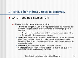 1.4 Evolución histórica y tipos de sistemas.
1.4.2 Tipos de sistemas (9):
Sistemas de tiempo compartido:
• ¿Por qué surgen?: Con la multiprogramación los recursos del
sistema se aprovechan eficientemente, sin embargo, para el
usuario,
• No puede interactuar con el trabajo durante su ejecución.
• Depuración de programas estática.
• Solución: sistemas multitarea (o inetractivos), más apropiados
para trabajos de muchas acciones cortas, donde el usuario
introduce una orden y espera, por tanto, interesa un tiempo de
respuesta corto.
• Desventaja: Perdemos productividad de la CPU.
• Ventajas: Interacción usuario-sistema e ilusión de que cada
usuario tiene su ordenador particular.

Escuela Universitaria de Informática (Segovia).

24

 