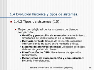 1.4 Evolución histórica y tipos de sistemas.
1.4.2 Tipos de sistemas (10):
Mayor complejidad de los sistemas de tiempo
compartido:
• Gestión y protección de memoria: Mantenimiento
simultáneo de varios trabajos en la memoria.
• Memoria virtual: Tiempo de respuesta razonable
intercambiando trabajos entre memoria y disco.
• Sistema de archivos en línea: Colección de discos,
sistema de gestión de discos.
• Planificación de CPU: Mecanismos de ejecución
concurrente.
• Mecanismos de sincronización y comunicación:
Evitando interbloqueos.
Escuela Universitaria de Informática (Segovia).

25

 