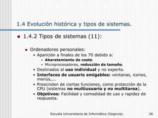 1.4 Evolución histórica y tipos de sistemas.
1.4.2 Tipos de sistemas (11):
Ordenadores personales:
• Aparición a finales de los 70 debido a:
• Abaratamiento de coste.
• Microprocesadores, reducción de tamaño.

• Destinados al uso individual y no experto.
• Interfaces de usuario amigables: ventanas, iconos,
menús,...
• Prescinden de ciertas funciones, como protección de la
CPU (sistemas no multiusuario y no multitarea).
• Objetivos: Facilidad y comodidad de uso y rapidez de
respuesta.

Escuela Universitaria de Informática (Segovia).

26

 