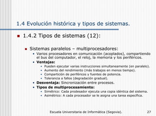 1.4 Evolución histórica y tipos de sistemas.
1.4.2 Tipos de sistemas (12):
Sistemas paralelos – multiprocesadores:
• Varios procesadores en comunicación (acoplados), compartiendo
el bus del computador, el reloj, la memoria y los periféricos.
• Ventajas:
•
•
•
•

Pueden ejecutar varias instrucciones simultaneamente (en paralelo).
Aumento del rendimiento (más trabajos en menos tiempo).
Compartición de periféricos y fuentes de potencia.
Tolerancia a fallos (degradación gradual).

• Desventaja: Sincronización entre procesos.
• Tipos de multiprocesamiento:
• Simétrico: Cada prodesador ejecuta una copia idéntica del sistema.
• Asimétrico: A cada procesador se le asigna una tarea específica.

Escuela Universitaria de Informática (Segovia).

27

 