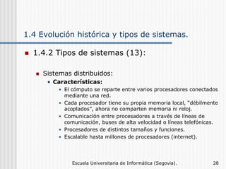 1.4 Evolución histórica y tipos de sistemas.
1.4.2 Tipos de sistemas (13):
Sistemas distribuidos:
• Características:
• El cómputo se reparte entre varios procesadores conectados
mediante una red.
• Cada procesador tiene su propia memoria local, “débilmente
acoplados”, ahora no comparten memoria ni reloj.
• Comunicacíón entre procesadores a través de líneas de
comunicación, buses de alta velocidad o líneas telefónicas.
• Procesadores de distintos tamaños y funciones.
• Escalable hasta millones de procesadores (internet).

Escuela Universitaria de Informática (Segovia).

28

 