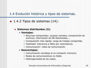 1.4 Evolución histórica y tipos de sistemas.
1.4.2 Tipos de sistemas (14):
Sistemas distribuidos (2):
• Ventajas:
• Recursos compartidos: accesos remotos, compartición de
archivos, información de DB distribuidas,...
• Computación más rápida: carga de trabajo compartida.
• Fiabilidad: tolerancia a fallos por redundancia.
• Comunicación: redes de comunicación.

• Desventajas:
• Comunicación compleja al no compartir memoria.
• Redes de comunicaciónes no fiable.
• Heterogeneidad de los nodos.
Escuela Universitaria de Informática (Segovia).

29

 
