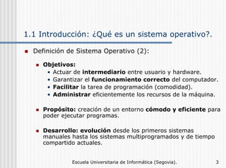 1.1 Introducción: ¿Qué es un sistema operativo?.
Definición de Sistema Operativo (2):
Objetivos:
• Actuar de intermediario entre usuario y hardware.
• Garantizar el funcionamiento correcto del computador.
• Facilitar la tarea de programación (comodidad).
• Administrar eficientemente los recursos de la máquina.
Propósito: creación de un entorno cómodo y eficiente para
poder ejecutar programas.
Desarrollo: evolución desde los primeros sistemas
manuales hasta los sistemas multiprogramados y de tiempo
compartido actuales.
Escuela Universitaria de Informática (Segovia).

3

 
