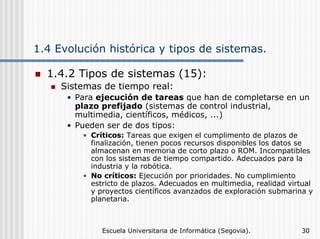 1.4 Evolución histórica y tipos de sistemas.
1.4.2 Tipos de sistemas (15):
Sistemas de tiempo real:
• Para ejecución de tareas que han de completarse en un
plazo prefijado (sistemas de control industrial,
multimedia, científicos, médicos, ...)
• Pueden ser de dos tipos:
• Críticos: Tareas que exigen el cumplimento de plazos de
finalización, tienen pocos recursos disponibles los datos se
almacenan en memoria de corto plazo o ROM. Incompatibles
con los sistemas de tiempo compartido. Adecuados para la
industria y la robótica.
• No críticos: Ejecución por prioridades. No cumplimiento
estricto de plazos. Adecuados en multimedia, realidad virtual
y proyectos científicos avanzados de exploración submarina y
planetaria.

Escuela Universitaria de Informática (Segovia).

30

 