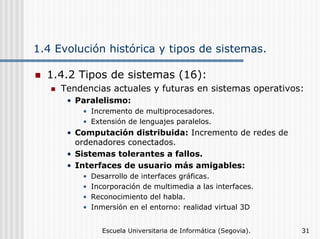 1.4 Evolución histórica y tipos de sistemas.
1.4.2 Tipos de sistemas (16):
Tendencias actuales y futuras en sistemas operativos:
• Paralelismo:
• Incremento de multiprocesadores.
• Extensión de lenguajes paralelos.

• Computación distribuida: Incremento de redes de
ordenadores conectados.
• Sistemas tolerantes a fallos.
• Interfaces de usuario más amigables:
•
•
•
•

Desarrollo de interfaces gráficas.
Incorporación de multimedia a las interfaces.
Reconocimiento del habla.
Inmersión en el entorno: realidad virtual 3D
Escuela Universitaria de Informática (Segovia).

31

 